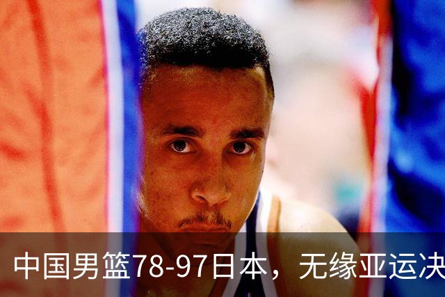 中国男篮78-97日本，无缘亚运决赛！1人满分，3人良好，4人不合格