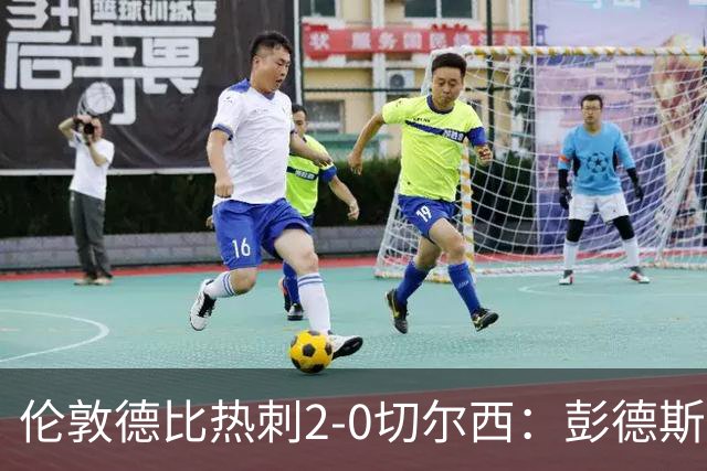 伦敦德比热刺2-0切尔西：彭德斯乌龙终结切尔西颓势