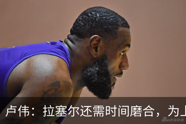 卢伟：拉塞尔还需时间磨合，为上海赢得总冠军是我们的骄傲