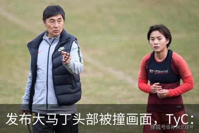 发布大马丁头部被撞画面，TyC：球员正在医院检查，但无大碍