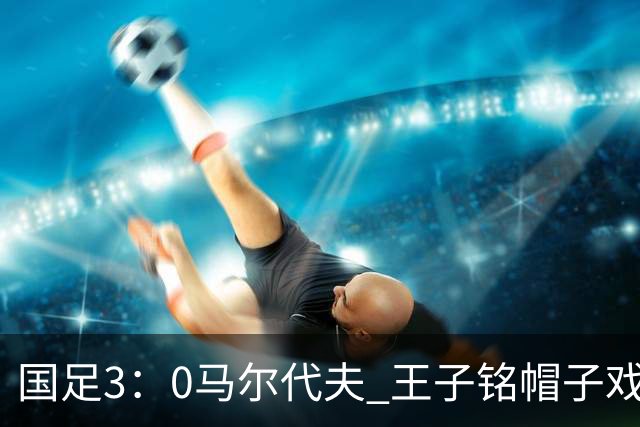 国足3：0马尔代夫 王子铭帽子戏法 17岁赵松源刷新最年轻“国脚”纪录