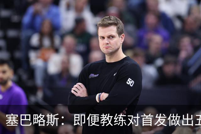 塞巴略斯：即便教练对首发做出五六处调整，球队依然能有出色表现