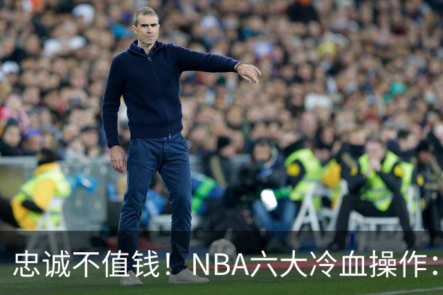 忠诚不值钱！NBA六大冷血操作：绿军两次上榜，韦德降薪反遭羞辱