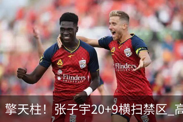 擎天柱！张子宇20+9横扫禁区 高效发挥令对手无可奈何
