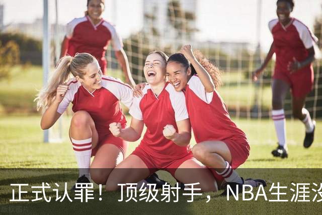 正式认罪！顶级射手，NBA生涯没了！