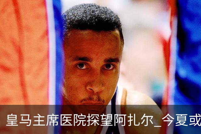 皇马主席医院探望阿扎尔 今夏或许不会卖掉他？