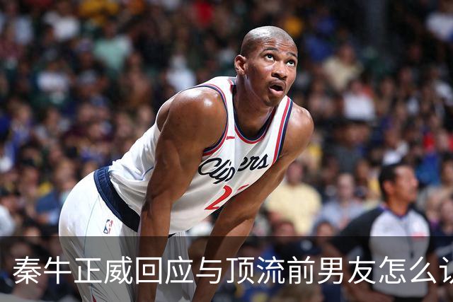 秦牛正威回应与顶流前男友怎么认识：通过共友推荐，我是属于被引荐