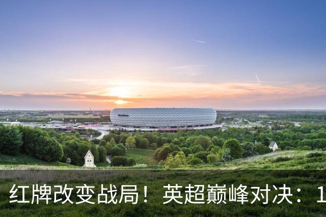 红牌改变战局！英超巅峰对决：10.9亿豪门主场0-3崩盘 不败金身告破