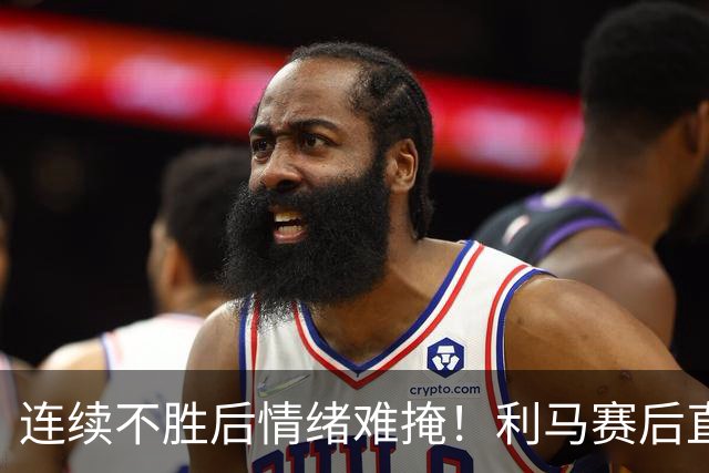 连续不胜后情绪难掩！利马赛后直言危机，若球队不引援下赛季更难堪