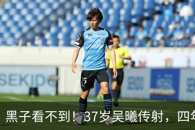 黑子看不到！37岁吴曦传射，四年来因海参和“躲球”频遭网暴
