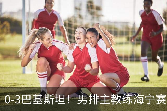 0‑3巴基斯坦！男排主教练海宁赛后毫不客气检讨失利，说得很实在