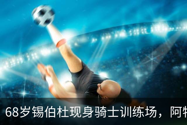 68岁锡伯杜现身骑士训练场，阿特金森只想要他一句反馈