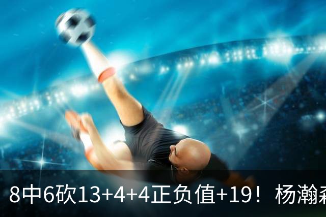 8中6砍13+4+4正负值+19！杨瀚森爆发，主帅态度明确，莫兰特猛夸