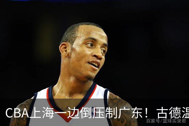 CBA上海一边倒压制广东！古德温7中0仍领先20分，胡明轩弗格低迷