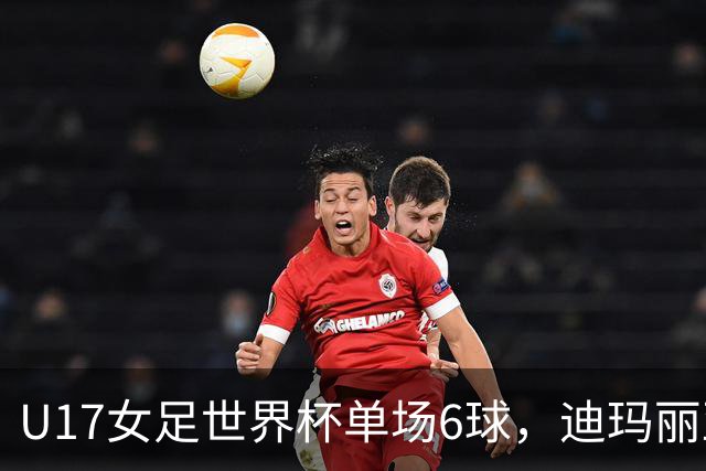 U17女足世界杯单场6球，迪玛丽亚：哈兰德是我的灵感来源