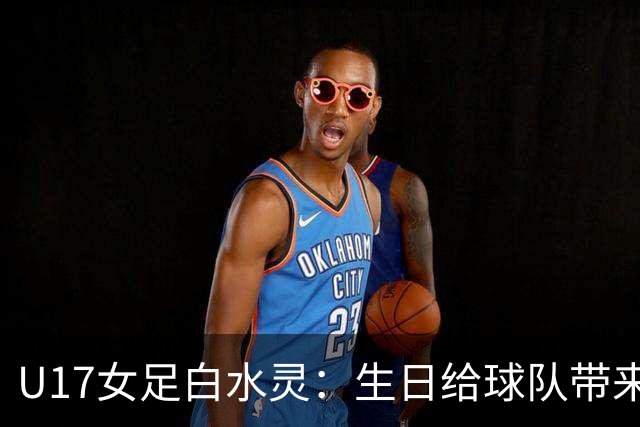 U17女足白水灵：生日给球队带来好运，和队友关系像家人一样
